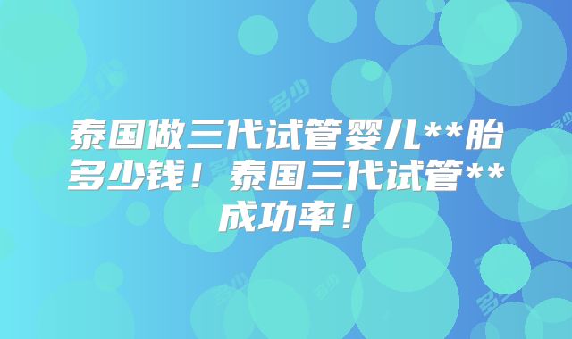 泰国做三代试管婴儿**胎多少钱!泰国三代试管**成功率!