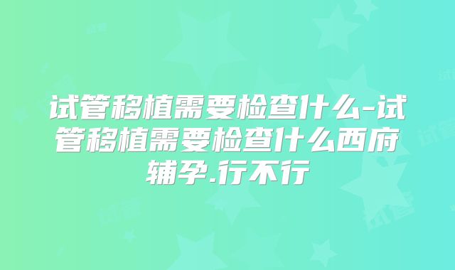 试管移植需要检查什么-试管移植需要检查什么西府辅孕.行不行
