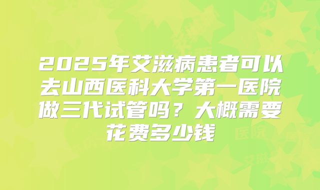 2025年艾滋病患者可以去山西医科大学第一医院做三代试管吗?大概需要花费多少钱
