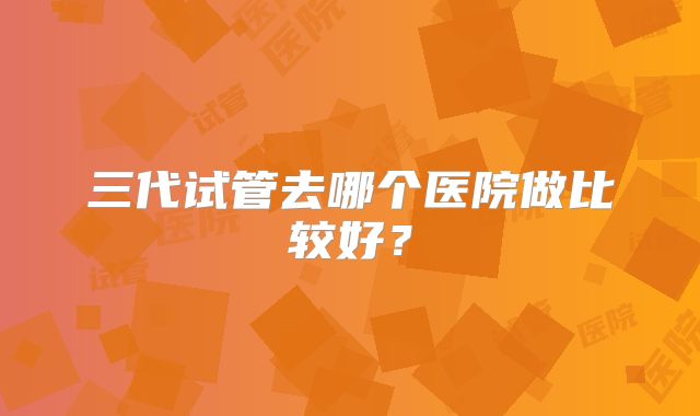 三代试管去哪个医院做比较好？