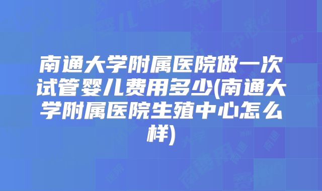 南通大学附属医院做一次试管婴儿费用多少(南通大学附属医院生殖中心怎么样)