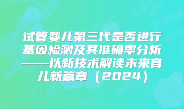 试管婴儿第三代是否进行基因检测及其准确率分析——以新技术解读未来育儿新篇章(2024)