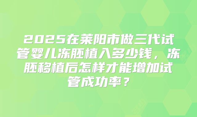 2025在莱阳市做三代试管婴儿冻胚植入多少钱,冻胚移植后怎样才能增加试管成功率?