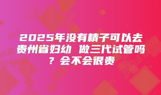2025年没有精子可以去贵州省妇幼 做三代试管吗?会不会很贵