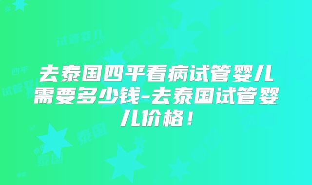 去泰国四平看病试管婴儿需要多少钱-去泰国试管婴儿价格!