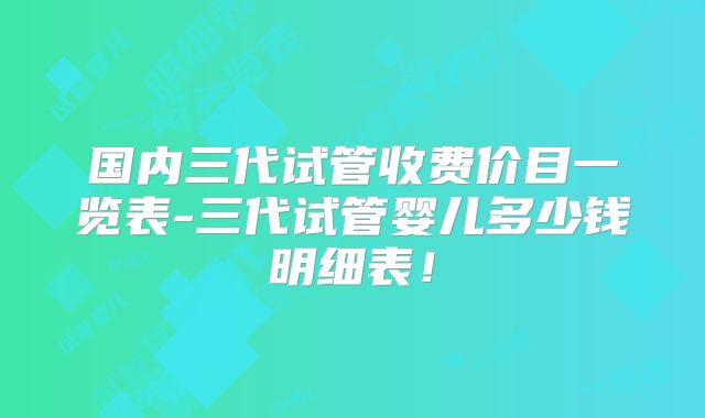 国内三代试管收费价目一览表-三代试管婴儿多少钱明细表！