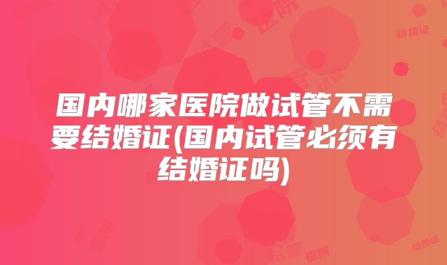 国内哪家医院做试管不需要结婚证(国内试管必须有结婚证吗)