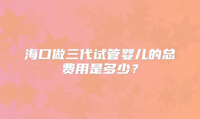 海口做三代试管婴儿的总费用是多少?