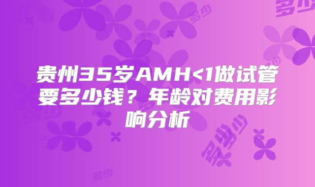 贵州35岁AMH<1做试管要多少钱？年龄对费用影响分析