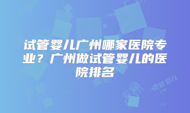 试管婴儿广州哪家医院专业？广州做试管婴儿的医院排名