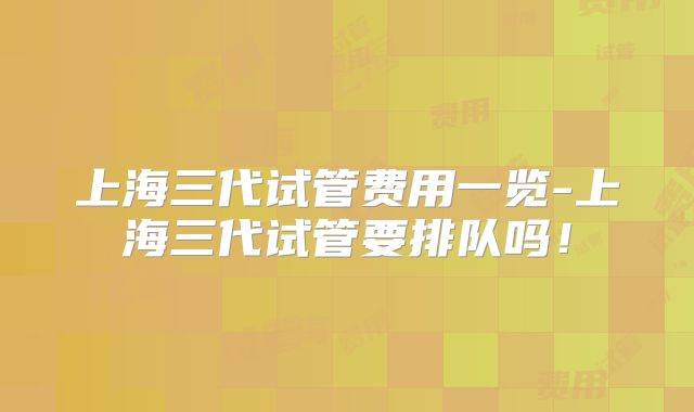 上海三代试管费用一览-上海三代试管要排队吗！