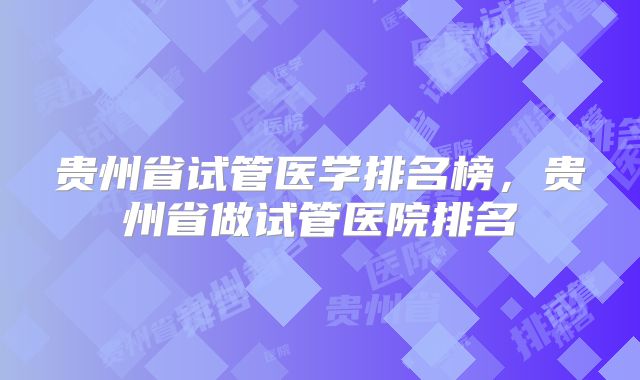 贵州省试管医学排名榜，贵州省做试管医院排名