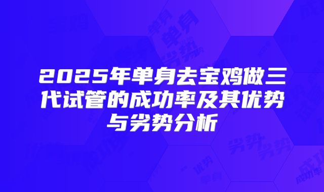 2025年单身去宝鸡做三代试管的成功率及其优势与劣势分析