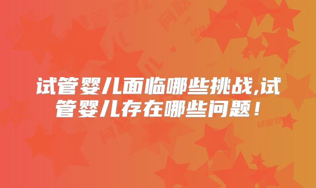 试管婴儿面临哪些挑战,试管婴儿存在哪些问题！