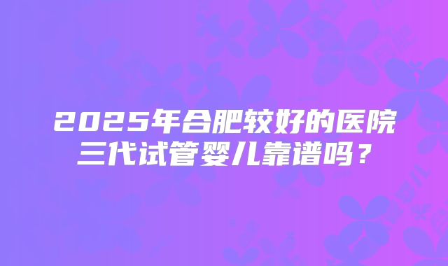 2025年合肥较好的医院三代试管婴儿靠谱吗？