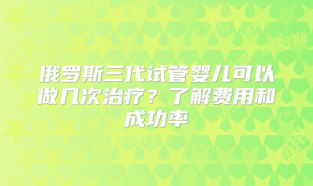 俄罗斯三代试管婴儿可以做几次治疗？了解费用和成功率