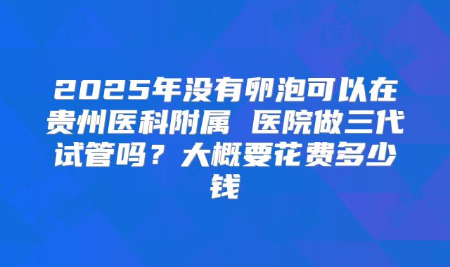 2025年没有卵泡可以在贵州医科附属 医院做三代试管吗?大概要花费多少钱