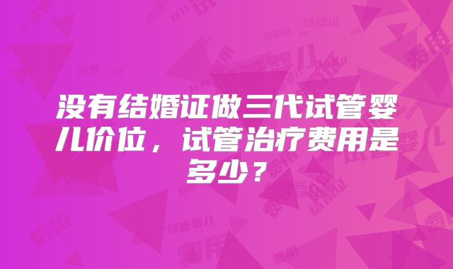 没有结婚证做三代试管婴儿价位,试管治疗费用是多少?