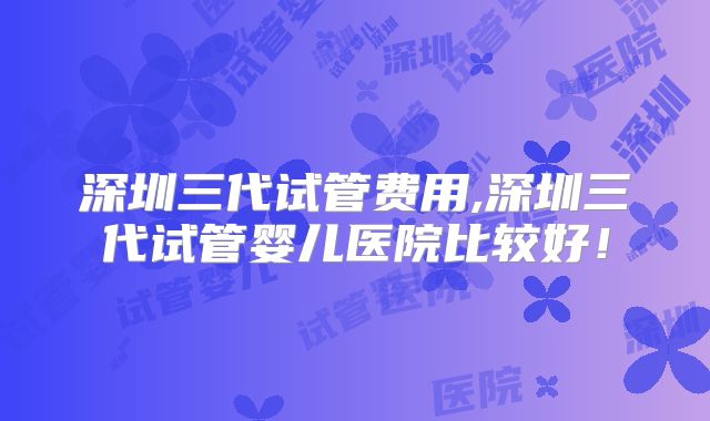 深圳三代试管费用,深圳三代试管婴儿医院比较好!