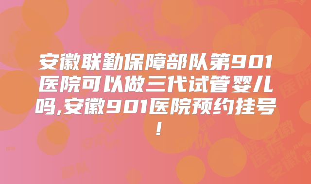 安徽联勤保障部队第901医院可以做三代试管婴儿吗,安徽901医院预约挂号!