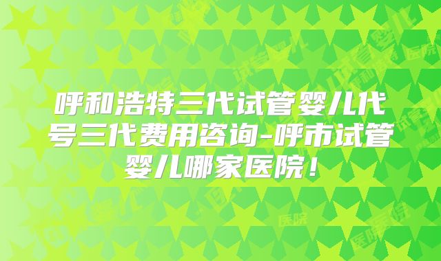 呼和浩特三代试管婴儿代号三代费用咨询-呼市试管婴儿哪家医院！