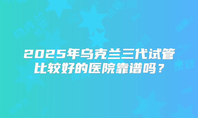 2025年乌克兰三代试管比较好的医院靠谱吗？