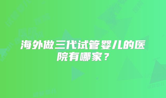 海外做三代试管婴儿的医院有哪家？