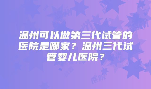 温州可以做第三代试管的医院是哪家?温州三代试管婴儿医院?