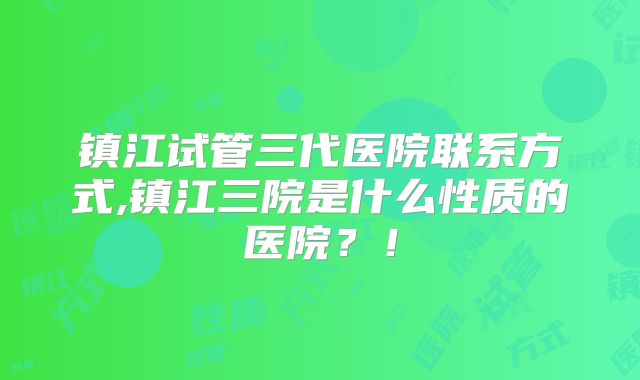 镇江试管三代医院联系方式,镇江三院是什么性质的医院？！