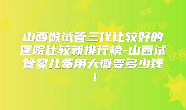 山西做试管三代比较好的医院比较新排行榜-山西试管婴儿费用大概要多少钱！