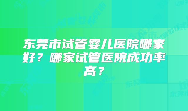 东莞市试管婴儿医院哪家好?哪家试管医院成功率高?