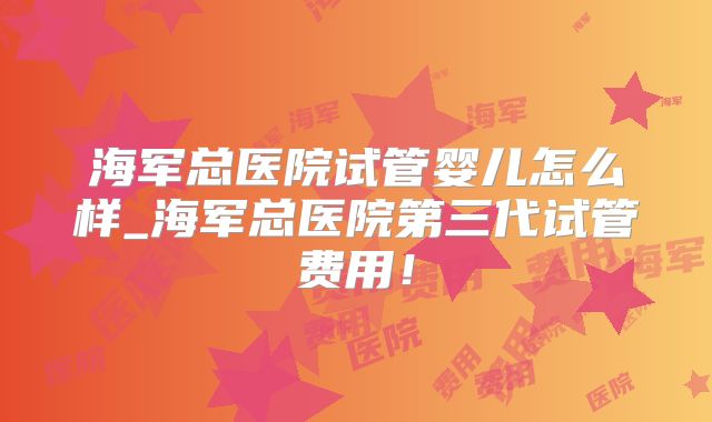 海军总医院试管婴儿怎么样_海军总医院第三代试管费用!