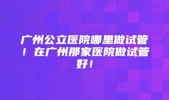 广州公立医院哪里做试管!在广州那家医院做试管好!