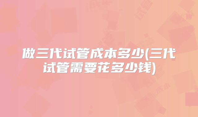 做三代试管成本多少(三代试管需要花多少钱)