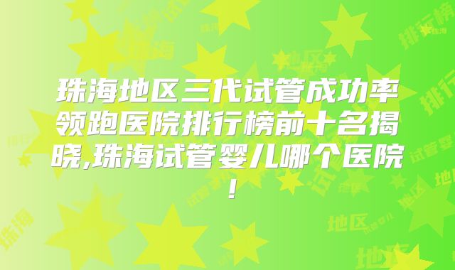 珠海地区三代试管成功率领跑医院排行榜前十名揭晓,珠海试管婴儿哪个医院!