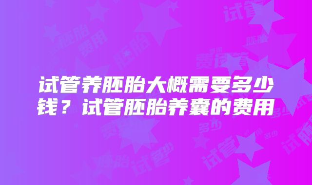试管养胚胎大概需要多少钱?试管胚胎养囊的费用