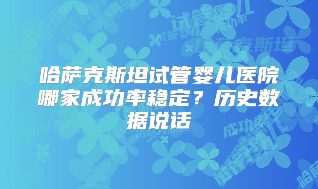 哈萨克斯坦试管婴儿医院哪家成功率稳定?历史数据说话