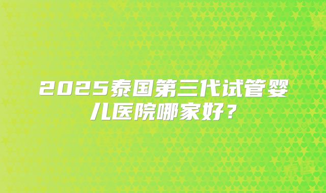 2025泰国第三代试管婴儿医院哪家好？