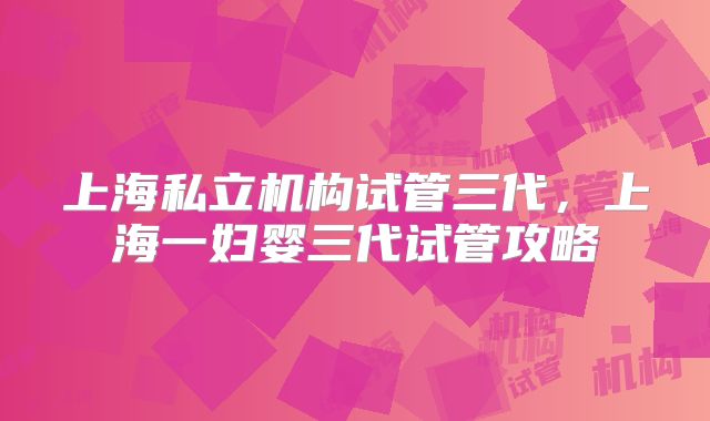 上海私立机构试管三代,上海一妇婴三代试管攻略
