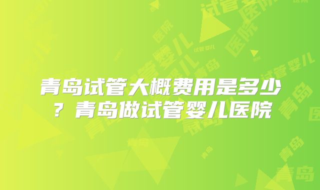 青岛试管大概费用是多少？青岛做试管婴儿医院