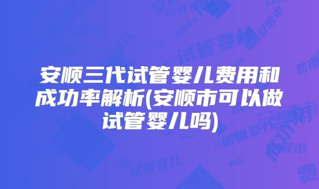 安顺三代试管婴儿费用和成功率解析(安顺市可以做试管婴儿吗)