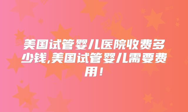 美国试管婴儿医院收费多少钱,美国试管婴儿需要费用！