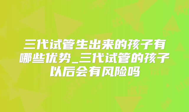 三代试管生出来的孩子有哪些优势_三代试管的孩子以后会有风险吗