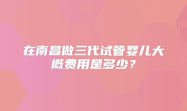 在南昌做三代试管婴儿大概费用是多少?