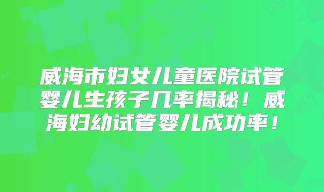 威海市妇女儿童医院试管婴儿生孩子几率揭秘!威海妇幼试管婴儿成功率!