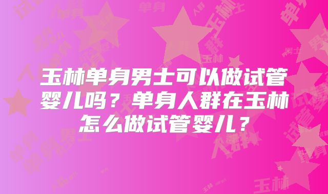 玉林单身男士可以做试管婴儿吗？单身人群在玉林怎么做试管婴儿？