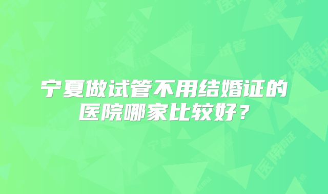 宁夏做试管不用结婚证的医院哪家比较好?