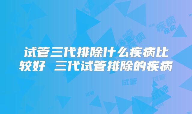试管三代排除什么疾病比较好 三代试管排除的疾病