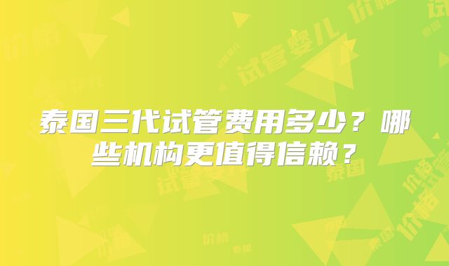 泰国三代试管费用多少？哪些机构更值得信赖？