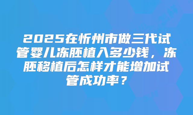 2025在忻州市做三代试管婴儿冻胚植入多少钱,冻胚移植后怎样才能增加试管成功率?